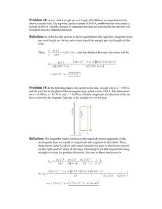 Problem 18. A wire with a weight per unit length of 0.080 N/m is suspended directly
above a second wire. The top wire carries a current of 30.0 A, and the bottom wire carries a
current of 60.0 A. Find the distance of separation between the wires so that the top wire will
be held in place by magnetic repulsion.
Solution: In order for the system to be in equilibrium, the repulsive magnetic force
per unit length on the top wire must equal the weight per unit length of this
wire.
Thus, 0 1 2
0.080 N m
2
IIF
L d
μ
π
= = , and the distance between the wires will be
( )
( )( )( )
( )
7
0 1 2
4 10 T m A 60.0 A 30.0 A
2 0.080 N m 2 0.080 N m
II
d
πμ
π π
−
× ⋅
= =
3
4.5 10 m−
= × = 4.5 m m
Problem 19. In the following figure, the current in the long, straight wire is I1 = 5.00 A,
and the wire lies in the plane of the rectangular loop, which carries 10.0 A. The dimensions
are c = 0.100 m, a = 0.150 m, and = 0.450 m. Find the magnitude and direction of the net
force exerted by the magnetic field due to the straight wire on the loop.
Solution: The magnetic forces exerted on the top and bottom segments of the
rectangular loop are equal in magnitude and opposite in direction. Thus,
these forces cancel and we only need consider the sum of the forces exerted
on the right and left sides of the loop. Choosing to the left (toward the long,
straight wire) as the positive direction, the sum of these two forces is
( )
0 1 2 0 1 2 0 1 2 1 1
2 2 2
net
II II II
F
c c a c c a
μ μ μ
π π π
⎛ ⎞
= + − = −⎜ ⎟⎝ ⎠+ +
,
or
( )( )( )( )7
4 10 T m A 5.00 A 10.0 A 0.450 m 1 1
2 0.100 m 0.250 m
netF
π
π
−
× ⋅ ⎛ ⎞
= −⎜ ⎟⎝ ⎠
5
2.70 10 N−
= + × = 5
2.70 10 N to theleft−
×
 