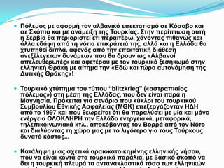  Πόλεμος με αφορμή τον αλβανικό επεκτατισμό σε Κόσοβο και σε Σκόπια και
με ανάμειξη της Τουρκίας. Στην περίπτωση αυτή η Σερβία θα περιοριστεί έτι
περαιτέρω, χάνοντας πιθανώς και άλλα εδάφη από τη νότια επικράτειά της,
αλλά και η Ελλάδα θα χτυπηθεί διπλά, αφενός από την επεκτατική διάθεση
ανεξέλεγκτων δυνάμεων που θα δρουν ως «Αλβανοί απελευθερωτές» και
αφετέρου με τον τουρκικό ξεσηκωμό στην ελληνική Θράκη με αίτημα την
«Εδώ και τώρα αυτονόμηση της Δυτικής Θράκης»!
 Τουρκικό χτύπημα του τύπου “blitzkrieg” («αστραπιαίος πόλεμος») στη μέση
της Ελλάδας, που δεν είναι παρά η Μαγνησία. Πρόκειται για σενάριο που
κύκλοι του τουρκικού Συμβουλίου Εθνικής Ασφαλείας (MGK)
επεξεργάζονταν ΗΔΗ από το 1997 και που θεωρείται ότι θα παραλύσει με
μία και μόνο ενέργεια ΟΛΟΚΛΗΡΗ την Ελλάδα ενεργειακά, μεταφορικά,
τηλεπικοινωνιακά κτλ., αποκόβοντας τον Βορρά από τον Νότο και
διαλύοντας τη χώρα μας με το λιγότερο για τους Τούρκους δυνατό κόστος...
 Κατάληψη μιας σχετικά αραιοκατοικημένης ελληνικής νήσου, που να είναι
κοντά στα τουρκικά παράλια, με βασικό σκοπό να δει η τουρκική πλευρά τα
αντανακλαστικά τόσο των ελληνικών ενόπλων δυνάμεων όσο και της
ελληνικής διπλωματίας.
 