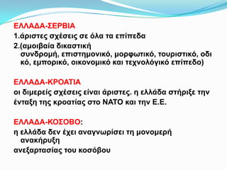 ΕΛΛΑΔΑ-ΣΕΡΒΙΑ
1.άριστες σχέσεις σε όλα τα επίπεδα
2.(αμοιβαία δικαστική συνδρομή, επιστημονικό, μορφωτικό,
τουριστικό, οδικό, εμπορικό, οικονομικό και τεχνολόγικό
επίπεδο)
ΕΛΛΑΔΑ-ΚΡΟΑΤΙΑ
οι διμερείς σχέσεις είναι άριστες. η ελλάδα στήριξε την
ένταξη της κροατίας στο ΝΑΤΟ και την Ε.Ε.
ΕΛΛΑΔΑ-ΚΟΣΟΒΟ:
η ελλάδα δεν έχει αναγνωρίσει τη μονομερή ανακήρυξη
ανεξαρτασίας του κοσόβου
 