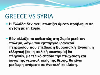 GREECE VS SYRIA
 Η Ελλάδα δεν αντιμετωπίζει άμεσο πρόβλημα σε σχέση με
τη Συρία.
 Εάν αλλάξει το καθεστώς στη Συρία μετά τον πόλεμο, λόγω
του εμπάργκο ιρανικού πετρελαίου που επέβαλε η
Ευρωπαϊκή Ένωση, η ελληνική [και η ιταλική οικονομία] θα
πληγούν, με τελικό στάδιο την πτώχευση και λόγω της
γεωπολιτικής της θέσης, θα είναι μετέωρη ανάμεσα σε
Ανατολή και Δύση.
 