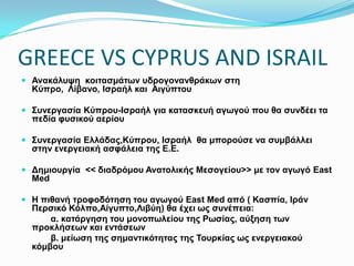 GREECE VS CYPRUS AND ISRAIL
 Ανακάλυψη κοιτασμάτων υδρογονανθράκων στη Κύπρο, Λίβανο, Ισραήλ και
Αιγύπτου
 Συνεργασία Κύπρου-Ισραήλ για κατασκευή αγωγού που θα συνδέει τα πεδία φυσικού
αερίου
 Συνεργασία Ελλάδας,Κύπρου, Ισραήλ θα μπορούσε να συμβάλλει στην ενεργειακή
ασφάλεια της Ε.Ε.
 Δημιουργία << διαδρόμου Ανατολικής Μεσογείου>> με τον αγωγό East Med
 Η πιθανή τροφοδότηση του αγωγού East Med από ( Κασπία, Ιράν Περσικό
Κόλπο,Αίγυπτο,Λιβύη) θα έχει ως συνέπεια:
α. κατάργηση του μονοπωλείου της Ρωσίας, αύξηση των προκλήσεων και
εντάσεων
β. μείωση της σημαντικότητας της Τουρκίας ως ενεργειακού κόμβου
 