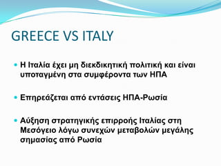 GREECE VS ITALY
 Η Ιταλία έχει μη διεκδικητική πολιτική και είναι
υποταγμένη στα συμφέροντα των ΗΠΑ
 Επηρεάζεται από εντάσεις ΗΠΑ-Ρωσία
 Αύξηση στρατηγικής επιρροής Ιταλίας στη Μεσόγειο λόγω
συνεχών μεταβολών μεγάλης σημασίας από Ρωσία
 