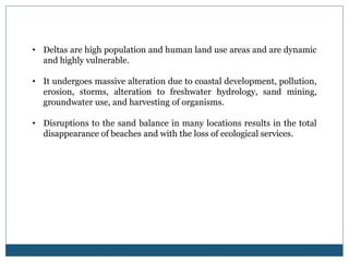 • Deltas are high population and human land use areas and are dynamic
and highly vulnerable.
• It undergoes massive alteration due to coastal development, pollution,
erosion, storms, alteration to freshwater hydrology, sand mining,
groundwater use, and harvesting of organisms.
• Disruptions to the sand balance in many locations results in the total
disappearance of beaches and with the loss of ecological services.
 