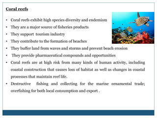 Coral reefs
• Coral reefs exhibit high species diversity and endemism
• They are a major source of fisheries products
• They support tourism industry
• They contribute to the formation of beaches
• They buffer land from waves and storms and prevent beach erosion
• They provide pharmaceutical compounds and opportunities
• Coral reefs are at high risk from many kinds of human activity, including
coastal construction that causes loss of habitat as well as changes in coastal
processes that maintain reef life.
• Destructive fishing and collecting for the marine ornamental trade;
overfishing for both local consumption and export .
 