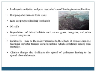 • Inadequate sanitation and poor control of run-off leading to eutrophication
• Dumping of debris and toxic waste
• Land use practices leading to siltation
• Oil spills
• Degradation of linked habitats such as sea grass, mangrove, and other
coastal ecosystems.
• Coral reefs may be the most vulnerable to the effects of climate change. :
Warming seawater triggers coral bleaching, which sometimes causes coral
mortality.
• Climate change also facilitates the spread of pathogens leading to the
spread of coral diseases.
 