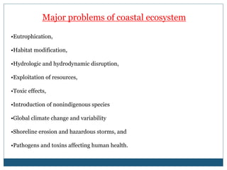 Major problems of coastal ecosystem
•Eutrophication,
•Habitat modification,
•Hydrologic and hydrodynamic disruption,
•Exploitation of resources,
•Toxic effects,
•Introduction of nonindigenous species
•Global climate change and variability
•Shoreline erosion and hazardous storms, and
•Pathogens and toxins affecting human health.
 