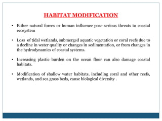 HABITAT MODIFICATION
• Either natural forces or human influence pose serious threats to coastal
ecosystem
• Loss of tidal wetlands, submerged aquatic vegetation or coral reefs due to
a decline in water quality or changes in sedimentation, or from changes in
the hydrodynamics of coastal systems.
• Increasing plastic burden on the ocean floor can also damage coastal
habitats.
• Modification of shallow water habitats, including coral and other reefs,
wetlands, and sea grass beds, cause biological diversity .
 