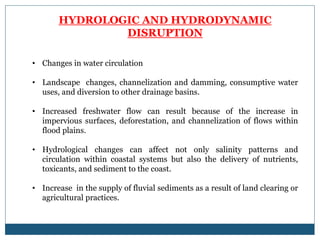 HYDROLOGIC AND HYDRODYNAMIC
DISRUPTION
• Changes in water circulation
• Landscape changes, channelization and damming, consumptive water
uses, and diversion to other drainage basins.
• Increased freshwater flow can result because of the increase in
impervious surfaces, deforestation, and channelization of flows within
flood plains.
• Hydrological changes can affect not only salinity patterns and
circulation within coastal systems but also the delivery of nutrients,
toxicants, and sediment to the coast.
• Increase in the supply of fluvial sediments as a result of land clearing or
agricultural practices.
 