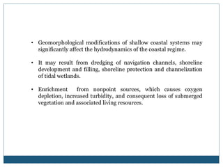 • Geomorphological modifications of shallow coastal systems may
significantly affect the hydrodynamics of the coastal regime.
• It may result from dredging of navigation channels, shoreline
development and filling, shoreline protection and channelization
of tidal wetlands.
• Enrichment from nonpoint sources, which causes oxygen
depletion, increased turbidity, and consequent loss of submerged
vegetation and associated living resources.
 