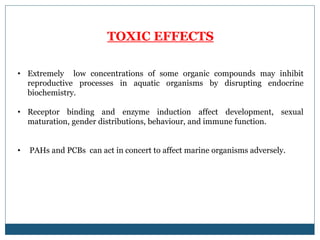 TOXIC EFFECTS
• Extremely low concentrations of some organic compounds may inhibit
reproductive processes in aquatic organisms by disrupting endocrine
biochemistry.
• Receptor binding and enzyme induction affect development, sexual
maturation, gender distributions, behaviour, and immune function.
• PAHs and PCBs can act in concert to affect marine organisms adversely.
 