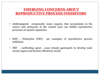 EMERGING CONCERNS ABOUT
REPRODUCTIVE PROCESS INHIBITORS
• Anthropogenic compounds, many organic, that accumulates in the
waters and sediments of the coastal zone can inhibit reproductive
processes of aquatic organisms.
• DDT , Tributyltin (TBT) are examples of reproductive process
inhibitors.
• TBT - antifouling agent , cause female gastropods to develop male
sexual organs and become effectively sterile.
 
