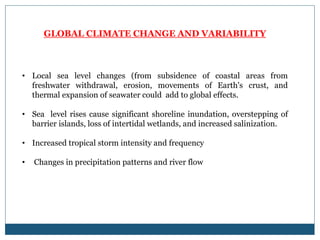 GLOBAL CLIMATE CHANGE AND VARIABILITY
• Local sea level changes (from subsidence of coastal areas from
freshwater withdrawal, erosion, movements of Earth's crust, and
thermal expansion of seawater could add to global effects.
• Sea level rises cause significant shoreline inundation, overstepping of
barrier islands, loss of intertidal wetlands, and increased salinization.
• Increased tropical storm intensity and frequency
• Changes in precipitation patterns and river flow
 