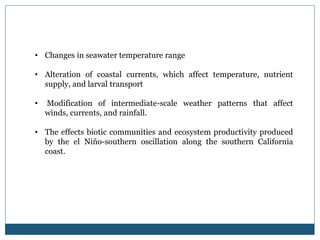• Changes in seawater temperature range
• Alteration of coastal currents, which affect temperature, nutrient
supply, and larval transport
• Modification of intermediate-scale weather patterns that affect
winds, currents, and rainfall.
• The effects biotic communities and ecosystem productivity produced
by the el Niño-southern oscillation along the southern California
coast.
 