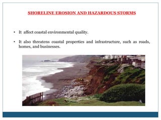 SHORELINE EROSION AND HAZARDOUS STORMS
• It affect coastal environmental quality.
• It also threatens coastal properties and infrastructure, such as roads,
homes, and businesses.
 