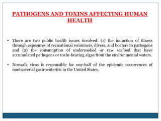 PATHOGENS AND TOXINS AFFECTING HUMAN
HEALTH
• There are two public health issues involved: (1) the induction of illness
through exposures of recreational swimmers, divers, and boaters to pathogens
and (2) the consumption of undercooked or raw seafood that have
accumulated pathogens or toxin-bearing algae from the environmental waters.
• Norwalk virus is responsible for one-half of the epidemic occurrences of
nonbacterial gastroenteritis in the United States.
 