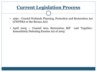 Current Legislation Process
• 1990 - Coastal Wetlands Planning, Protection and Restoration Act
(CWPPRA or the Breaux Act)
• April 2005 – ‘Coastal Area Restoration Bill’ and ‘Together-
Immediately Defeating Erosion Act of 2005’
 