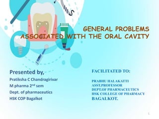 GENERAL PROBLEMS
ASSOCIATED WITH THE ORAL CAVITY
Presented by,
Pratiksha C Chandragirivar
M pharma 2nd sem
Dept. of pharmaceutics
HSK COP Bagalkot
FACILITATED TO:
PRABHU HALAKATTI
ASST.PROFESSOR
DEPT.OF PHARMACEUTICS
HSK COLLEGE OF PHARMACY
BAGALKOT.
1
 
