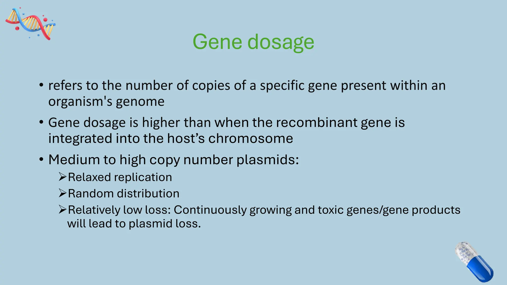 Gene dosage
• refers to the number of copies of a specific gene present within an
organism's genome
• Gene dosage is higher than when the recombinant gene is
integrated into the host’s chromosome
• Medium to high copy number plasmids:
➢Relaxed replication
➢Random distribution
➢Relatively low loss: Continuously growing and toxic genes/gene products
will lead to plasmid loss.
 