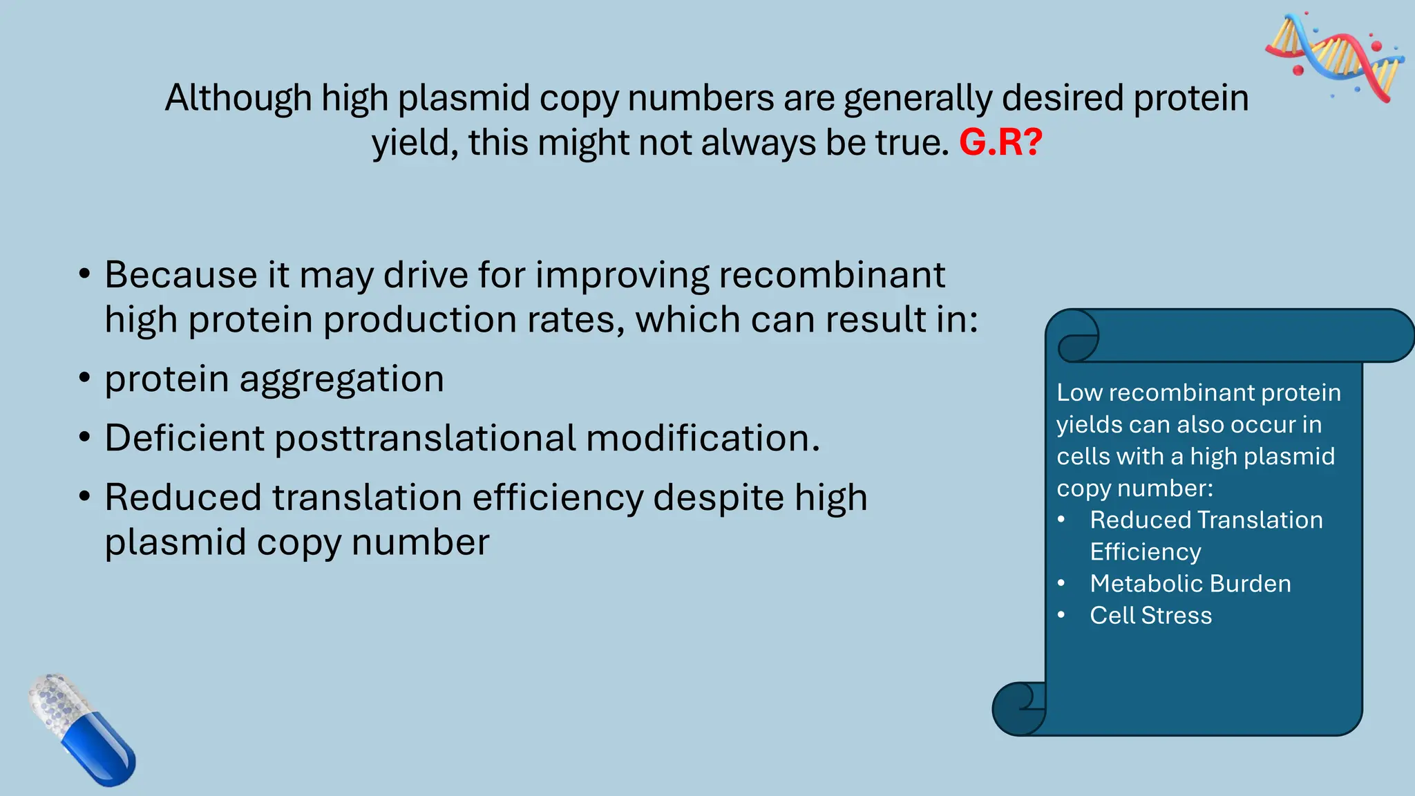 Although high plasmid copy numbers are generally desired protein
yield, this might not always be true. G.R?
• Because it may drive for improving recombinant
high protein production rates, which can result in:
• protein aggregation
• Deficient posttranslational modification.
• Reduced translation efficiency despite high
plasmid copy number
Low recombinant protein
yields can also occur in
cells with a high plasmid
copy number:
• Reduced Translation
Efficiency
• Metabolic Burden
• Cell Stress
 