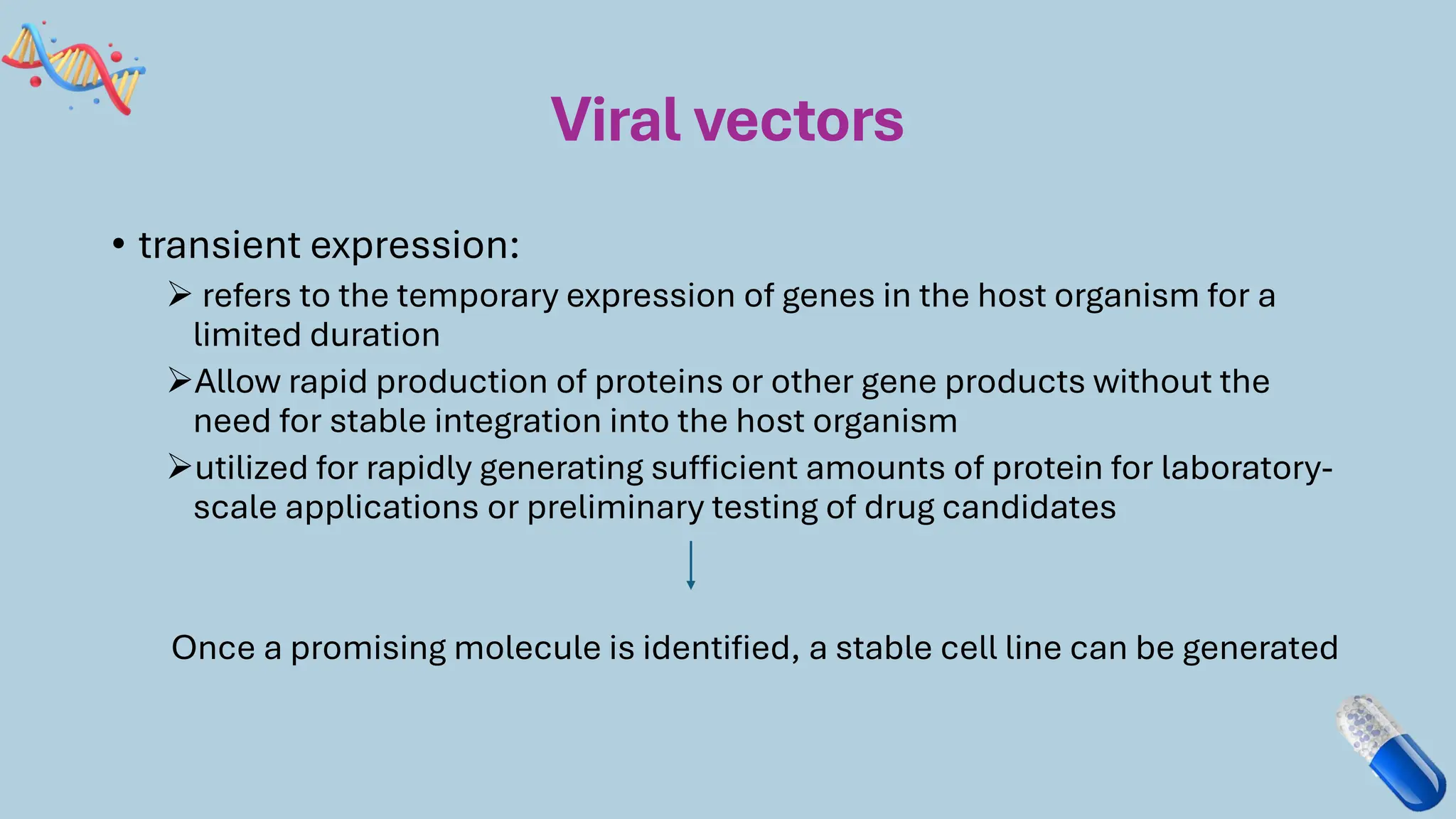 Viral vectors
• transient expression:
➢ refers to the temporary expression of genes in the host organism for a
limited duration
➢Allow rapid production of proteins or other gene products without the
need for stable integration into the host organism
➢utilized for rapidly generating sufficient amounts of protein for laboratory-
scale applications or preliminary testing of drug candidates
Once a promising molecule is identified, a stable cell line can be generated
 