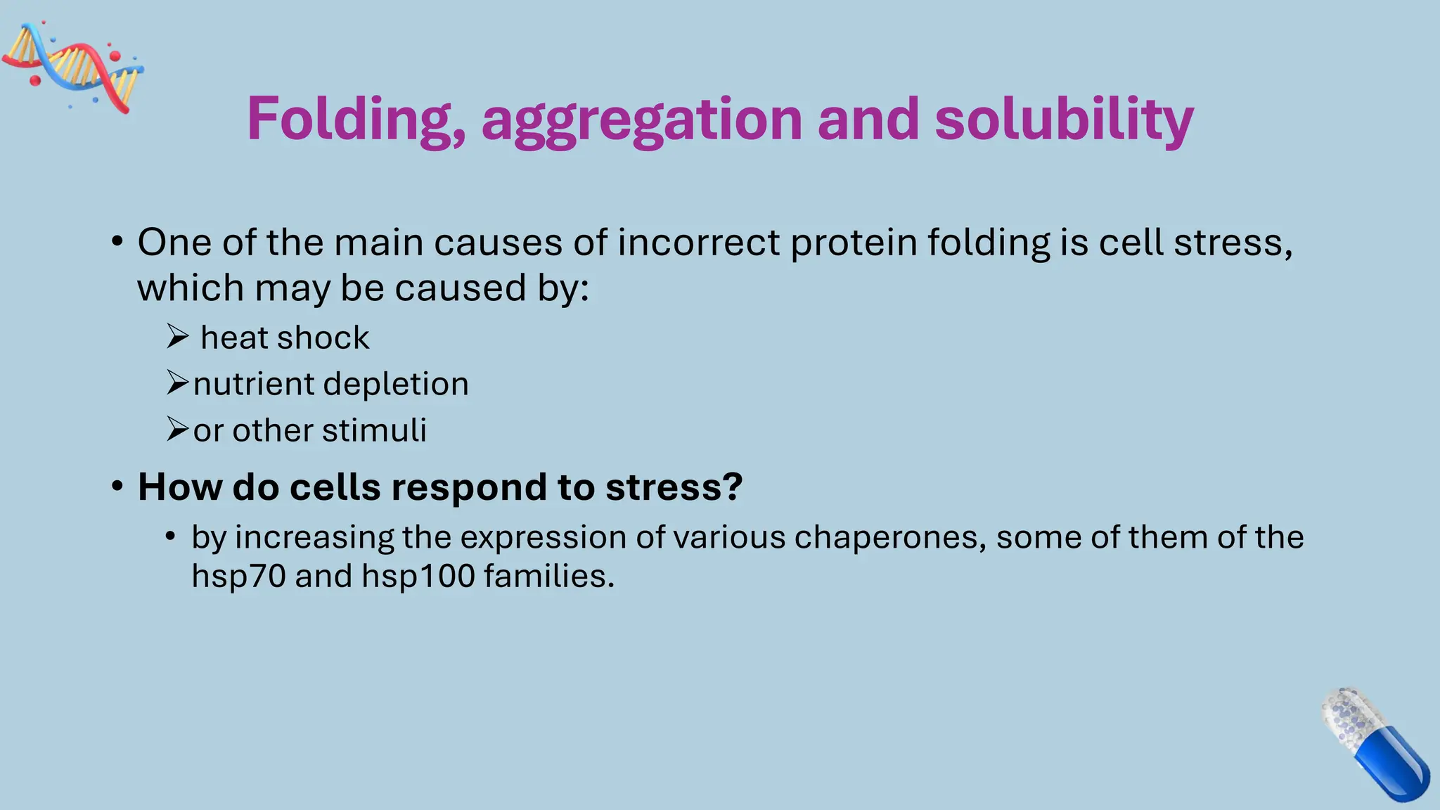 Folding, aggregation and solubility
• One of the main causes of incorrect protein folding is cell stress,
which may be caused by:
➢ heat shock
➢nutrient depletion
➢or other stimuli
• How do cells respond to stress?
• by increasing the expression of various chaperones, some of them of the
hsp70 and hsp100 families.
 
