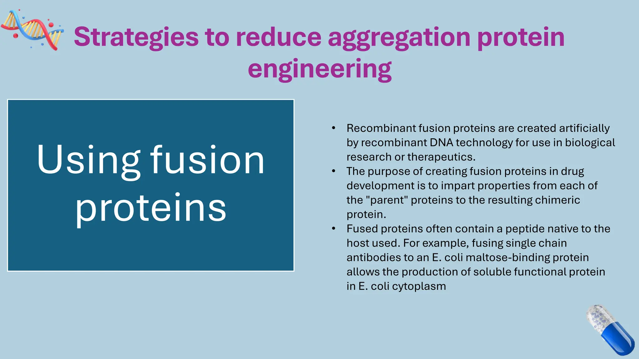 Strategies to reduce aggregation protein
engineering
Using fusion
proteins
• Recombinant fusion proteins are created artificially
by recombinant DNA technology for use in biological
research or therapeutics.
• The purpose of creating fusion proteins in drug
development is to impart properties from each of
the "parent" proteins to the resulting chimeric
protein.
• Fused proteins often contain a peptide native to the
host used. For example, fusing single chain
antibodies to an E. coli maltose-binding protein
allows the production of soluble functional protein
in E. coli cytoplasm
 