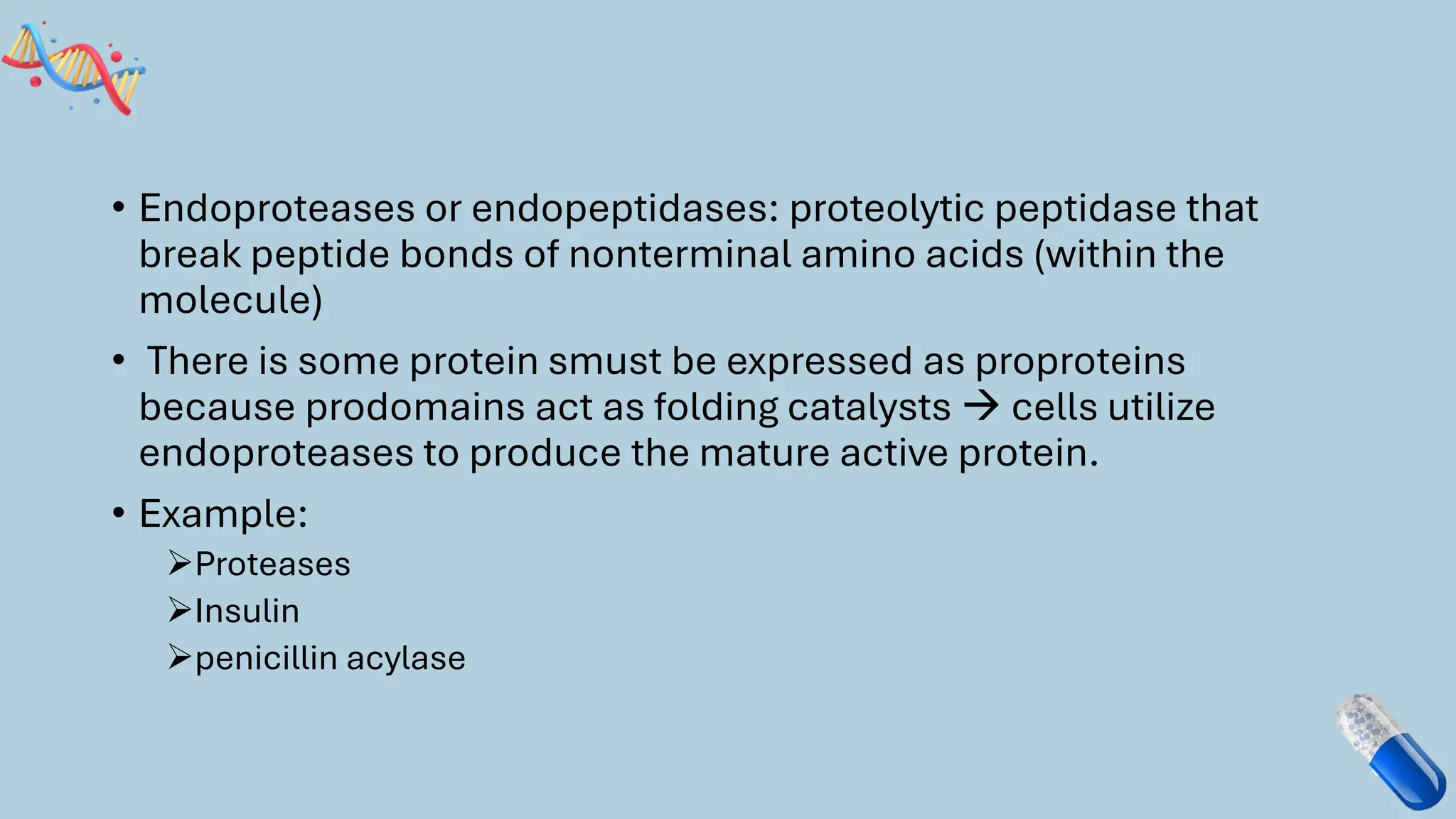 • Endoproteases or endopeptidases: proteolytic peptidase that
break peptide bonds of nonterminal amino acids (within the
molecule)
• There is some protein smust be expressed as proproteins
because prodomains act as folding catalysts → cells utilize
endoproteases to produce the mature active protein.
• Example:
➢Proteases
➢Insulin
➢penicillin acylase
 
