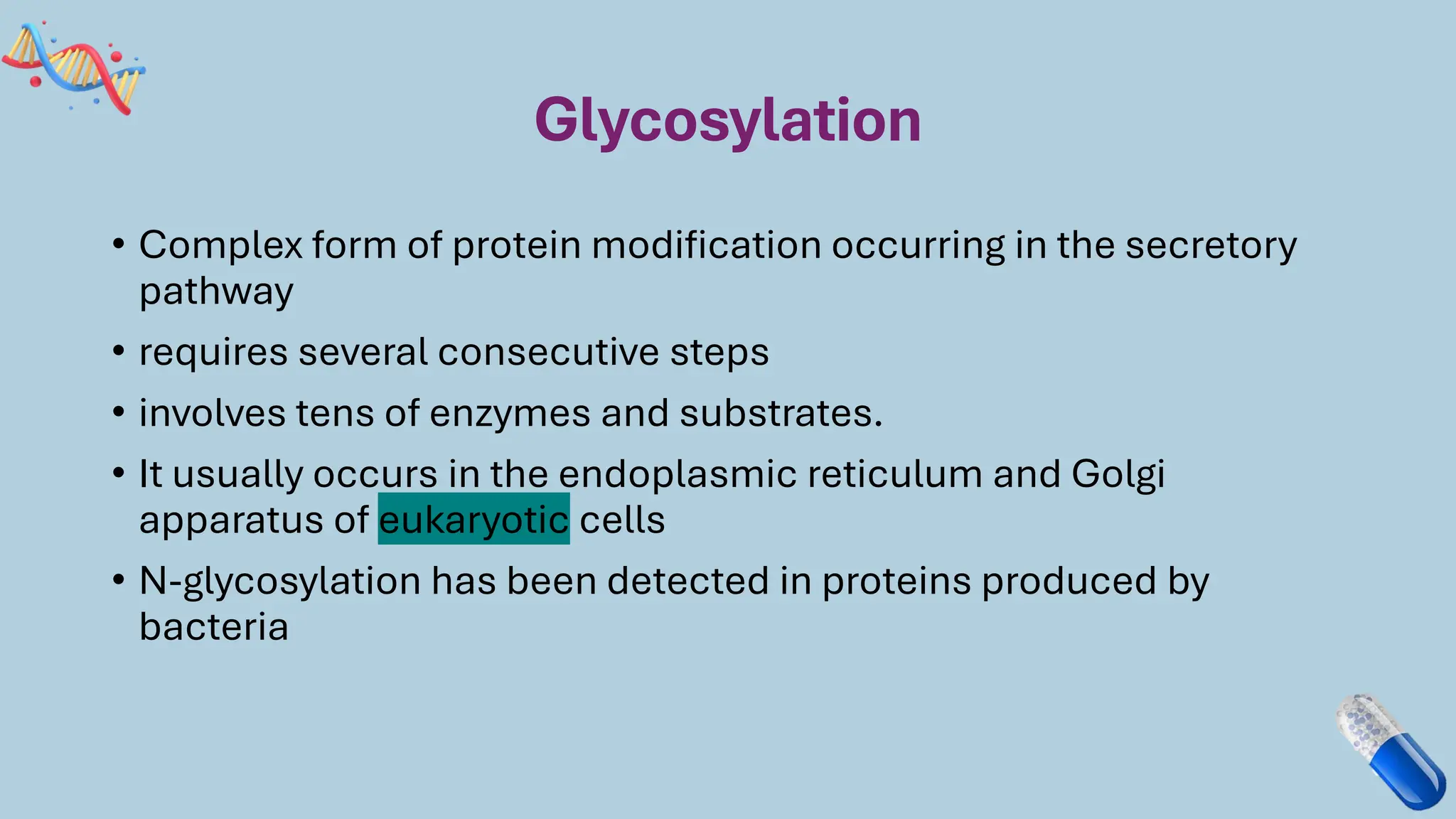 Glycosylation
• Complex form of protein modification occurring in the secretory
pathway
• requires several consecutive steps
• involves tens of enzymes and substrates.
• It usually occurs in the endoplasmic reticulum and Golgi
apparatus of eukaryotic cells
• N-glycosylation has been detected in proteins produced by
bacteria
 