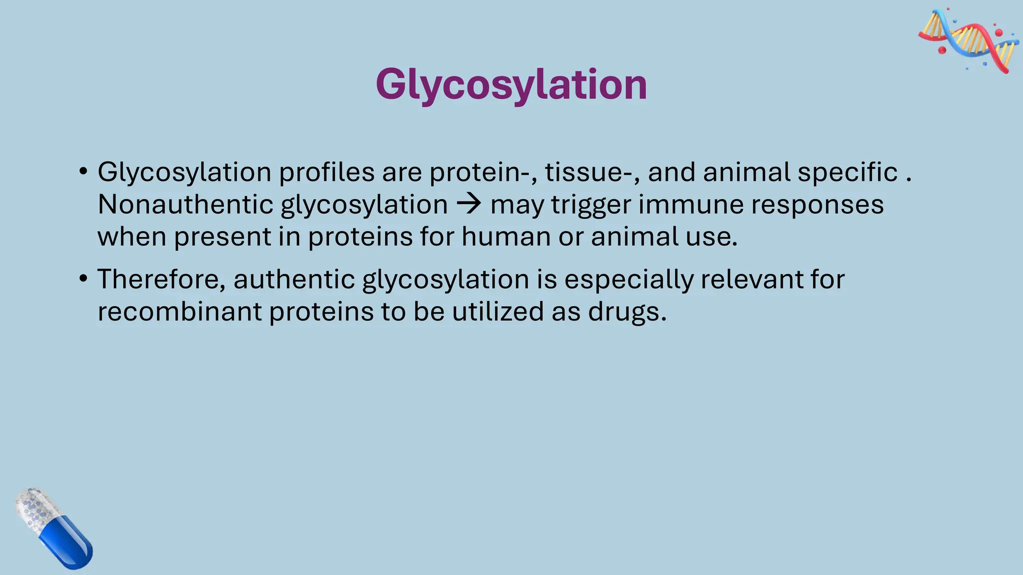 Glycosylation
• Glycosylation profiles are protein-, tissue-, and animal specific .
Nonauthentic glycosylation → may trigger immune responses
when present in proteins for human or animal use.
• Therefore, authentic glycosylation is especially relevant for
recombinant proteins to be utilized as drugs.
 