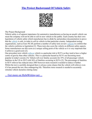 The Project Background Of Vehicle Safety
The Project Background
Vehicle safety is of upmost importance for automotive manufactures as having an unsafe vehicle can
mean the company will not be able to sell its new vehicle to the public. Each country has their own
legislation of vehicle safety which manufacture has to abide by and produce documentation to prove
that the vehicle is safe, in order to sell its vehicle in that particular country. Independent testing
organisations, such as Euro NCAP, perform a number of safety tests on new vehicles to confirm that
the vehicle conforms to legislation [1]. These tests also score the vehicle on different safety aspects.
Some manufactures use this score as a unique selling point of the vehicle so it is very important that
it achieves a good score [2].
One procedure tests vehicle rollover which is a particular risk to SUV's as they tend to have a higher
centre of gravity than other vehicles. This is a particular hazard as SUV's are becoming more
popular in today's society [3]. Vehicle roll over fatality accounts for 35% of all passenger vehicle
fatalities in the US in 2012 with 56% of fatalities occurring in SUVs [3]. The percentage of fatalities
in SUV rollover has reduced since 2003 however more research is needed to reduce it further.
Whilst the test is carefully designed there is always some chance that the vehicle will rollover even
if it has passed the test, thus endangering life. Therefore more research is needed to accurately
simulate vehicle dynamics during many
... Get more on HelpWriting.net ...
 