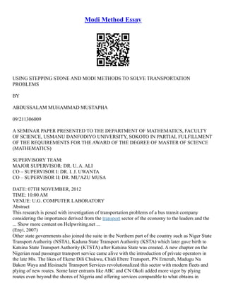 Modi Method Essay
USING STEPPING STONE AND MODI METHODS TO SOLVE TRANSPORTATION
PROBLEMS
BY
ABDUSSALAM MUHAMMAD MUSTAPHA
09/211306009
A SEMINAR PAPER PRESENTED TO THE DEPARTMENT OF MATHEMATICS, FACULTY
OF SCIENCE, USMANU DANFODIYO UNIVERSITY, SOKOTO IN PARTIAL FULFILLMENT
OF THE REQUIREMENTS FOR THE AWARD OF THE DEGREE OF MASTER OF SCIENCE
(MATHEMATICS)
SUPERVISORY TEAM:
MAJOR SUPERVISOR: DR. U. A. ALI
CO – SUPERVISOR I: DR. I. J. UWANTA
CO – SUPERVISOR II: DR. MU'AZU MUSA
DATE: 07TH NOVEMBER, 2012
TIME: 10:00 AM
VENUE: U.G. COMPUTER LABORATORY
Abstract
This research is posed with investigation of transportation problems of a bus transit company
considering the importance derived from the transport sector of the economy to the leaders and the
... Show more content on Helpwriting.net ...
(Enyi, 2007)
Other state governments also joined the suite in the Northern part of the country such as Niger State
Transport Authority (NSTA), Kaduna State Transport Authority (KSTA) which later gave birth to
Katsina State Transport Authority (KTSTA) after Katsina State was created. A new chapter on the
Nigerian road passenger transport service came alive with the introduction of private operators in
the late 80s. The likes of Ekene Dili Chukwu, Chidi Ebere Transport, PN Emerah, Madugu Na
Bakon Waya and Ifesinachi Transport Services revolutionalized this sector with modern fleets and
plying of new routes. Some later entrants like ABC and CN Okoli added more vigor by plying
routes even beyond the shores of Nigeria and offering services comparable to what obtains in
 