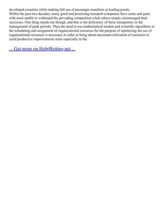 developed countries while making full use of passenger manifests at loading points.
Within the past two decades, many good and promising transport companies have come and gone
with most unable to withstand the pervading competition while others simply mismanaged their
successes. One thing stands out though, and that is the deficiency of these transporters in the
management of peak periods. Thus the need to use mathematical models and scientific algorithms in
the scheduling and assignment of organizational resources for the purpose of optimizing the use of
organizational resources is necessary in order to bring about maximum utilization of resources to
yield productive improvements more especially in the
... Get more on HelpWriting.net ...
 