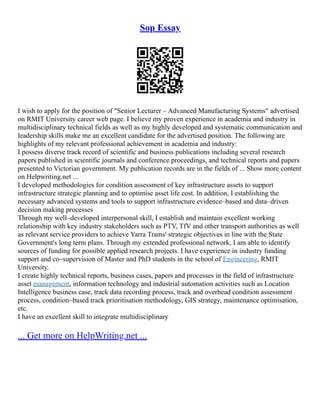 Sop Essay
I wish to apply for the position of "Senior Lecturer – Advanced Manufacturing Systems" advertised
on RMIT University career web page. I believe my proven experience in academia and industry in
multidisciplinary technical fields as well as my highly developed and systematic communication and
leadership skills make me an excellent candidate for the advertised position. The following are
highlights of my relevant professional achievement in academia and industry:
I possess diverse track record of scientific and business publications including several research
papers published in scientific journals and conference proceedings, and technical reports and papers
presented to Victorian government. My publication records are in the fields of ... Show more content
on Helpwriting.net ...
I developed methodologies for condition assessment of key infrastructure assets to support
infrastructure strategic planning and to optimise asset life cost. In addition, I establishing the
necessary advanced systems and tools to support infrastructure evidence–based and data–driven
decision making processes
Through my well–developed interpersonal skill, I establish and maintain excellent working
relationship with key industry stakeholders such as PTV, TfV and other transport authorities as well
as relevant service providers to achieve Yarra Trams' strategic objectives in line with the State
Government's long term plans. Through my extended professional network, I am able to identify
sources of funding for possible applied research projects. I have experience in industry funding
support and co–supervision of Master and PhD students in the school of Engineering, RMIT
University.
I create highly technical reports, business cases, papers and processes in the field of infrastructure
asset management, information technology and industrial automation activities such as Location
Intelligence business case, track data recording process, track and overhead condition assessment
process, condition–based track prioritisation methodology, GIS strategy, maintenance optimisation,
etc.
I have an excellent skill to integrate multidisciplinary
... Get more on HelpWriting.net ...
 