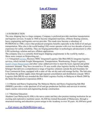 Lm of Finance
1.0 INTRODUCTION
The misc shipping line is a large company. Company is preferred provider maritime transportation
and logistics services. It made in 1968 to become integrated maritime, offshore floating solution,
heavy engineering and logistics service provider. This made misc become a subsidiary of
PETRONAS in 1988, a move that produced synergistic benefits especially in the field of oil and gas
transportation. Misc also is the world leading LNG owner operator with over two decades of proven
experience for safely, reliability. They are forging partnerships in technologies advancement to offer
LNG technology solution and new offshore applications.
The company misc is a currently third largest shipping conglomerate in the world by market ...
Show more content on Helpwriting.net ...
1.1.5 Integrated logistics Business MISC Integrated Logistics Sdn Bhd (MILS) integrates logistics
services, which include Freight Management, Transportation, Warehousing, Project Logistics,
Supply Chain Management and other value–added activities to meet the local, regional and global
customers' demand. They have invested in a 39–acre world–class logistics facility in Pulau Indah,
Selangor that delivers a comprehensive range of logistics solutions outside the port boundary for
Free Commercial Zone, equipped with a state–of–the–art dry and cold storage facility. The hub aims
to facilitate the global supply chain through regional consolidation and distribution concept. MILS
Logistics Hub (MLH) was awarded the first Halal Logistics Facility in Malaysia in March 2009 by
the Halal Development Corporation (HDC).
1.1.6 Marine and Heavy Engineering The Malaysia Marine and Heavy Engineering Sdn Bhd
(MMHE), provides a wide spectrum of oil and gas production facilities and services in marine
repair, marine conversion and engineering &amp; construction.
1.1.7 Maritime Education
Akademi Laut Malaysia(ALAM) is the nerve centre and they also premier training institution for an
exciting and explorative maritime career. ALAM has trained thousands of Malaysians, through a
structured training and education system unique to the Academy in over 30 years. ALAM have good
... Get more on HelpWriting.net ...
 