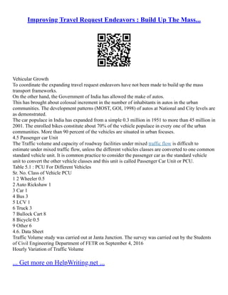 Improving Travel Request Endeavors : Build Up The Mass...
Vehicular Growth
To coordinate the expanding travel request endeavors have not been made to build up the mass
transport frameworks.
On the other hand, the Government of India has allowed the make of autos.
This has brought about colossal increment in the number of inhabitants in autos in the urban
communities. The development patterns (MOST, GOI, 1998) of autos at National and City levels are
as demonstrated.
The car populace in India has expanded from a simple 0.3 million in 1951 to more than 45 million in
2001. The enrolled bikes constitute about 70% of the vehicle populace in every one of the urban
communities. More than 90 percent of the vehicles are situated in urban focuses.
4.5 Passenger car Unit
The Traffic volume and capacity of roadway facilities under mixed traffic flow is difficult to
estimate under mixed traffic flow, unless the different vehicles classes are converted to one common
standard vehicle unit. It is common practice to consider the passenger car as the standard vehicle
unit to convert the other vehicle classes and this unit is called Passenger Car Unit or PCU.
Table 5.1 : PCU For Different Vehicles
Sr. No. Class of Vehicle PCU
1 2 Wheeler 0.5
2 Auto Rickshaw 1
3 Car 1
4 Bus 3
5 LCV 1
6 Truck 3
7 Bullock Cart 8
8 Bicycle 0.5
9 Other 6
4.6. Data Sheet
Traffic Volume study was carried out at Janta Junction. The survey was carried out by the Students
of Civil Engineering Department of FETR on September 4, 2016
Hourly Variation of Traffic Volume
... Get more on HelpWriting.net ...
 