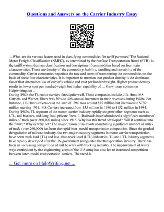 Questions and Answers on the Carrier Industry Essay
1. What are the various factors used in classifying commodities for tariff purposes? The National
Motor Freight Classification (NMFC), as determined by the Surface Transportation Board (STB), is
the tariff system that has classification and description of commodities based on four main
characteristics. These are density of the commodity, liability, handling and storability of the
commodity. Carrier companies negotiate the rate and terms of transporting the commodities on the
basis of these four characteristics. It is important to mention that product density is the dominant
factor that determines use of carrier's vehicle and cost per hundredweight. Higher product density
results in lower cost per hundredweight but higher capability of ... Show more content on
Helpwriting.net ...
During 1980, the TL motor carriers fared quite well. These companies include J.B. Hunt, MS
Carriers and Werner. There was 30% to 40% annual increment in their revenues during 1980s. For
instance, J.B Hunt's revenues at the start of 1980 was around $25 million but increased to $732
million starting 1991. MS Carriers increased from $35 million in 1980 to $152 million in 1991.
During 1980s, TL segment of the motor–carrier industry rapidly outgrew other segments such as
LTL, rail boxcars, and long–haul private fleets. 3. Railroads have abandoned a significant number of
miles of track (over 260,000 miles) since 1916. Why has this trend developed? Will it continue into
the future? Why or why not? The major reason of railroads abandoning significant number of miles
of track (over 260,000) has been the rapid inter–model transportation competition. Since the gradual
deregulation of railroad industry, the two major industry segments in motor carrier transportation
have been truck load (TL) and less–than truck load (LTL) industries. TL and LTL industry segments
have rapidly developed after the US government reregulated the transportation industry. There has
been an increasing competition of rail boxcars with trucking industry. The improvement of water
ways carried out by the engineering corps of the U.S army has also led to increased competition
between inter–modal transportation carriers. The trend is
... Get more on HelpWriting.net ...
 