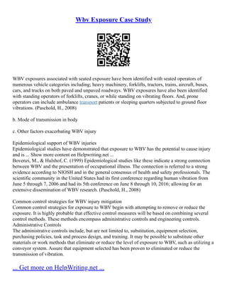 Wbv Exposure Case Study
WBV exposures associated with seated exposure have been identified with seated operators of
numerous vehicle categories including; heavy machinery, forklifts, tractors, trains, aircraft, buses,
cars, and trucks on both paved and unpaved roadways. WBV exposures have also been identified
with standing operators of forklifts, cranes, or while standing on vibrating floors. And, prone
operators can include ambulance transport patients or sleeping quarters subjected to ground floor
vibrations. (Paschold, H., 2008)
b. Mode of transmission in body
c. Other factors exacerbating WBV injury
Epidemiological support of WBV injuries
Epidemiological studies have demonstrated that exposure to WBV has the potential to cause injury
and is ... Show more content on Helpwriting.net ...
Bovenzi, M., & Hulshof, C. (1999) Epidemiological studies like these indicate a strong connection
between WBV and the presentation of occupational illness. The connection is referred to a strong
evidence according to NIOSH and in the general consensus of health and safety professionals. The
scientific community in the United States had its first conference regarding human vibration from
June 5 through 7, 2006 and had its 5th conference on June 8 through 10, 2016; allowing for an
extensive dissemination of WBV research. (Paschold, H., 2008)
Common control strategies for WBV injury mitigation
Common control strategies for exposure to WBV begin with attempting to remove or reduce the
exposure. It is highly probable that effective control measures will be based on combining several
control methods. These methods encompass administrative controls and engineering controls.
Administrative Controls
The administrative controls include, but are not limited to, substitution, equipment selection,
purchasing policies, task and process design, and training. It may be possible to substitute other
materials or work methods that eliminate or reduce the level of exposure to WBV, such as utilizing a
conveyor system. Assure that equipment selected has been proven to eliminated or reduce the
transmission of vibration.
... Get more on HelpWriting.net ...
 