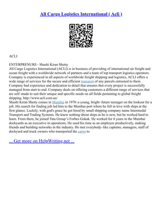 All Cargo Logistics International ( Acli )
ACLI
ENTERPRENURE– Shashi Kiran Shetty
All Cargo Logistics International (ACLI) is in business of providing of international air freight and
ocean freight with a worldwide network of partners and a team of top transport logistics operators.
Comapny is experienced in all aspects of worldwide freight shipping and logistics, ACLI offers a
wide range of services for the secure and efficient transport of any parcels entrusted to them.
Company had experience and dedication to detail that ensures that every project is successfully
managed from start to end. Company deals on offering customers a different range of services that
are self–made to suit their unique and specific needs on all fields pertaining to global freight
shipping. http://www.acli.com.au/
Shashi Kiran Shetty comes in Mumbai in 1978–a young, bright–future teenager on the lookout for a
job. His search for finding job led him to the Mumbai port where he fell in love with ships at the
first glance. Luckily, with god's grace he got hired by small shipping company name Intermodal
Transport and Trading Systems. He knew nothing about ships as he is new, but he worked hard to
learn. From there, he joined Tata Group 's Forbes Gokak. He worked for 4 years in the Mumbai
dockyards as an executive in operations. He used his time as an employee productively, making
friends and building networks in the industry. He met everybody–like captains, managers, staff of
dockyard and truck owners who transported the cargo to
... Get more on HelpWriting.net ...
 