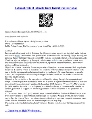 External costs of intercity truck freight transportation
Transportation Research Part A 33 (1999) 505±526
www.elsevier.com/locate/tra
External costs of intercity truck freight transportation
David J. Forkenbrock *
Public Policy Center, The University of Iowa, Iowa City, IA 52242, USA
Abstract
From a societal perspective, it is desirable for all transportation users to pay their full social (private
and external) costs. We estimate four general types of external costs for intercity freight trucking and
compare them with the private costs incurred by carriers. Estimated external costs include: accidents
(fatalities, injuries, and property damage); emissions (air pollution and greenhouse gases); noise;
and unrecovered costs associated with the provision, operation, and maintenance ... Show more
content on Helpwriting.net ...
Signi®cant external costs arise from transportation, although accurate estimates of their magnitudes
have been dicult to obtain. In this article we assemble best available estimates of external costs
due to freight truck operations between cities (i.e. in rural areas). To place these costs in a useful
context, we compare them with corresponding private costs, which are the market costs directly
faced by freight carriers.
This article does not address the issue of external bene®ts arising through the transportation of
freight. Most transportation economists doubt the existence of signi®cant external bene®ts from the
provision of transportation services (e.g. Rothengatter, 1994; Verhoef, 1994, p. 278). Markets exist
for these services, such that cost savings due to economies of scale or density may be retained by
carriers, passed on to shippers, or ultimately passed on to ®nal consumers of the goods that are
shipped.
As Greene and Jones (1997, p. 9) observe, some economists believe that external bene®ts can arise
from improvements to transportation systems (see, for example, Willeke, 1994). An improvement
may reduce the costs of ®rms ' operations, thus contributing to increased competitiveness and more
output. If scale economies exist, the unit cost of production may drop.
Depending on the market structure, bene®ciaries of this cost reduction may be the producing ®rm
or its
... Get more on HelpWriting.net ...
 