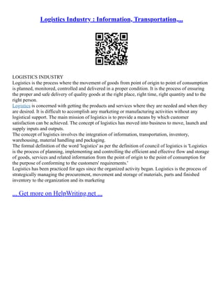 Logistics Industry : Information, Transportation,...
LOGISTICS INDUSTRY
Logistics is the process where the movement of goods from point of origin to point of consumption
is planned, monitored, controlled and delivered in a proper condition. It is the process of ensuring
the proper and safe delivery of quality goods at the right place, right time, right quantity and to the
right person.
Logistics is concerned with getting the products and services where they are needed and when they
are desired. It is difficult to accomplish any marketing or manufacturing activities without any
logistical support. The main mission of logistics is to provide a means by which customer
satisfaction can be achieved. The concept of logistics has moved into business to move, launch and
supply inputs and outputs.
The concept of logistics involves the integration of information, transportation, inventory,
warehousing, material handling and packaging.
The formal definition of the word 'logistics' as per the definition of council of logistics is 'Logistics
is the process of planning, implementing and controlling the efficient and effective flow and storage
of goods, services and related information from the point of origin to the point of consumption for
the purpose of conforming to the customers' requirements.'
Logistics has been practiced for ages since the organized activity began. Logistics is the process of
strategically managing the procurement, movement and storage of materials, parts and finished
inventory to the organization and its marketing
... Get more on HelpWriting.net ...
 