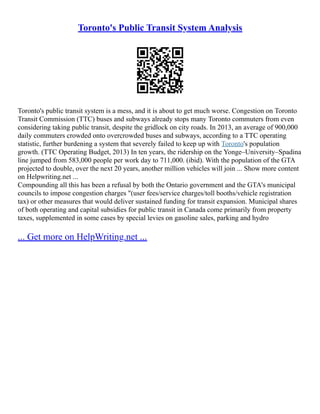 Toronto's Public Transit System Analysis
Toronto's public transit system is a mess, and it is about to get much worse. Congestion on Toronto
Transit Commission (TTC) buses and subways already stops many Toronto commuters from even
considering taking public transit, despite the gridlock on city roads. In 2013, an average of 900,000
daily commuters crowded onto overcrowded buses and subways, according to a TTC operating
statistic, further burdening a system that severely failed to keep up with Toronto's population
growth. (TTC Operating Budget, 2013) In ten years, the ridership on the Yonge–University–Spadina
line jumped from 583,000 people per work day to 711,000. (ibid). With the population of the GTA
projected to double, over the next 20 years, another million vehicles will join ... Show more content
on Helpwriting.net ...
Compounding all this has been a refusal by both the Ontario government and the GTA's municipal
councils to impose congestion charges "(user fees/service charges/toll booths/vehicle registration
tax) or other measures that would deliver sustained funding for transit expansion. Municipal shares
of both operating and capital subsidies for public transit in Canada come primarily from property
taxes, supplemented in some cases by special levies on gasoline sales, parking and hydro
... Get more on HelpWriting.net ...
 