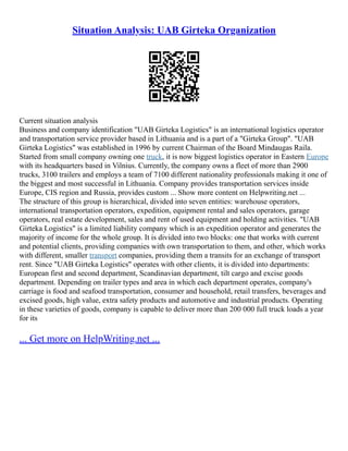 Situation Analysis: UAB Girteka Organization
Current situation analysis
Business and company identification "UAB Girteka Logistics" is an international logistics operator
and transportation service provider based in Lithuania and is a part of a "Girteka Group". "UAB
Girteka Logistics" was established in 1996 by current Chairman of the Board Mindaugas Raila.
Started from small company owning one truck, it is now biggest logistics operator in Eastern Europe
with its headquarters based in Vilnius. Currently, the company owns a fleet of more than 2900
trucks, 3100 trailers and employs a team of 7100 different nationality professionals making it one of
the biggest and most successful in Lithuania. Company provides transportation services inside
Europe, CIS region and Russia, provides custom ... Show more content on Helpwriting.net ...
The structure of this group is hierarchical, divided into seven entities: warehouse operators,
international transportation operators, expedition, equipment rental and sales operators, garage
operators, real estate development, sales and rent of used equipment and holding activities. "UAB
Girteka Logistics" is a limited liability company which is an expedition operator and generates the
majority of income for the whole group. It is divided into two blocks: one that works with current
and potential clients, providing companies with own transportation to them, and other, which works
with different, smaller transport companies, providing them a transits for an exchange of transport
rent. Since "UAB Girteka Logistics" operates with other clients, it is divided into departments:
European first and second department, Scandinavian department, tilt cargo and excise goods
department. Depending on trailer types and area in which each department operates, company's
carriage is food and seafood transportation, consumer and household, retail transfers, beverages and
excised goods, high value, extra safety products and automotive and industrial products. Operating
in these varieties of goods, company is capable to deliver more than 200 000 full truck loads a year
for its
... Get more on HelpWriting.net ...
 