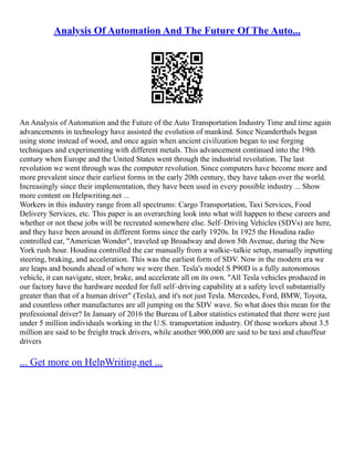 Analysis Of Automation And The Future Of The Auto...
An Analysis of Automation and the Future of the Auto Transportation Industry Time and time again
advancements in technology have assisted the evolution of mankind. Since Neanderthals began
using stone instead of wood, and once again when ancient civilization began to use forging
techniques and experimenting with different metals. This advancement continued into the 19th
century when Europe and the United States went through the industrial revolution. The last
revolution we went through was the computer revolution. Since computers have become more and
more prevalent since their earliest forms in the early 20th century, they have taken over the world.
Increasingly since their implementation, they have been used in every possible industry ... Show
more content on Helpwriting.net ...
Workers in this industry range from all spectrums: Cargo Transportation, Taxi Services, Food
Delivery Services, etc. This paper is an overarching look into what will happen to these careers and
whether or not these jobs will be recreated somewhere else. Self–Driving Vehicles (SDVs) are here,
and they have been around in different forms since the early 1920s. In 1925 the Houdina radio
controlled car, "American Wonder", traveled up Broadway and down 5th Avenue, during the New
York rush hour. Houdina controlled the car manually from a walkie–talkie setup, manually inputting
steering, braking, and acceleration. This was the earliest form of SDV. Now in the modern era we
are leaps and bounds ahead of where we were then. Tesla's model S P90D is a fully autonomous
vehicle, it can navigate, steer, brake, and accelerate all on its own. "All Tesla vehicles produced in
our factory have the hardware needed for full self–driving capability at a safety level substantially
greater than that of a human driver" (Tesla), and it's not just Tesla. Mercedes, Ford, BMW, Toyota,
and countless other manufactures are all jumping on the SDV wave. So what does this mean for the
professional driver? In January of 2016 the Bureau of Labor statistics estimated that there were just
under 5 million individuals working in the U.S. transportation industry. Of those workers about 3.5
million are said to be freight truck drivers, while another 900,000 are said to be taxi and chauffeur
drivers
... Get more on HelpWriting.net ...
 