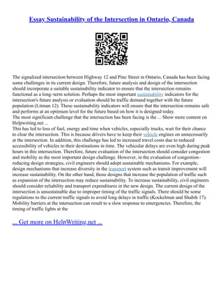 Essay Sustainability of the Intersection in Ontario, Canada
The signalized intersection between Highway 12 and Pine Street in Ontario, Canada has been facing
some challenges in its current design. Therefore, future analysis and design of the intersection
should incorporate a suitable sustainability indicator to ensure that the intersection remains
functional as a long–term solution. Perhaps the most important sustainability indicators for the
intersection's future analysis or evaluation should be traffic demand together with the future
population (Litman 12). These sustainability indicators will ensure that the intersection remains safe
and performs at an optimum level for the future based on how it is designed today.
The most significant challenge that the intersection has been facing is the ... Show more content on
Helpwriting.net ...
This has led to loss of fuel, energy and time when vehicles, especially trucks, wait for their chance
to clear the intersection. This is because drivers have to keep their vehicle engines on unnecessarily
at the intersection. In addition, this challenge has led to increased travel costs due to reduced
accessibility of vehicles to their destinations in time. The vehicular delays are even high during peak
hours in this intersection. Therefore, future evaluation of the intersection should consider congestion
and mobility as the most important design challenge. However, in the evaluation of congestion–
reducing design strategies, civil engineers should adopt sustainable mechanisms. For example,
design mechanisms that increase diversity in the transport system such as transit improvement will
increase sustainability. On the other hand, those designs that increase the population of traffic such
as expansion of the intersection may reduce sustainability. To increase sustainability, civil engineers
should consider reliability and transport expenditures in the new design. The current design of the
intersection is unsustainable due to improper timing of the traffic signals. There should be some
regulations to the current traffic signals to avoid long delays in traffic (Kockelman and Shabih 17).
Mobility barriers at the intersection can result to a slow response to emergencies. Therefore, the
timing of traffic lights at the
... Get more on HelpWriting.net ...
 