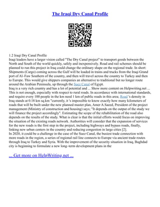 The Iraqi Dry Canal Profile
1.2 Iraqi Dry Canal Profile
Iraqi leaders have a larger vision called "The Dry Canal project" to transport goods between the
North and South of the world quickly, safely and inexpensively. Road and rail schemes should be
planned to run this project in Iraq could change the ordinary shape on the regional trade. In short:
Shipments (Cargo) coming across the Gulf will be loaded in trains and trucks from the Iraqi Grand
port of Al–Faw Southern of the country, and then will travel across the country to Turkey and then
to Europe. This would give shippers companies an alternative to traditional but no longer route
around the Arabian Peninsula, up through the Suez Canal of Egypt.
Iraq is a very rich country and has a lot of potential and ... Show more content on Helpwriting.net ...
This is not enough, especially with respect to rural roads. In accordance with international standards,
and require every 100 people in the km need 1 km of public roads in this area; Road 's density in
Iraq stands at 0.18 km sq.km "currently, it 's impossible to know exactly how many kilometers of
roads that will be built under the new planned master plan, Amer A.Saeed, President of the project
management (Ministry of construction and housing) says; "It depends on the output of the study we
will finance the project accordingly". Estimating the scope of the rehabilitation of the road also
depends on the results of the study. What is clear is that the initial efforts would focus on improving
the situation of the existing roads network. Authorities will consider that the expansion of services
for the new roads is the first step in the project, including highways and bypass roads, finally,
linking new urban centers in the country and reducing congestion in large cities [2].
In 2020, it could be a challenge in the case of the Suez Canal, the busiest trade connection with
more roads in the region, a series of regional rail line connects to Europe via ancient trade routes
through Iraq to Turkey and Syria. With the improvement of the security situation in Iraq, Baghdad
city is beginning to formulate a new long–term development plans in the
... Get more on HelpWriting.net ...
 