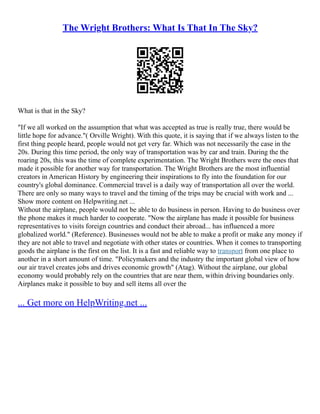 The Wright Brothers: What Is That In The Sky?
What is that in the Sky?
"If we all worked on the assumption that what was accepted as true is really true, there would be
little hope for advance."( Orville Wright). With this quote, it is saying that if we always listen to the
first thing people heard, people would not get very far. Which was not necessarily the case in the
20s. During this time period, the only way of transportation was by car and train. During the the
roaring 20s, this was the time of complete experimentation. The Wright Brothers were the ones that
made it possible for another way for transportation. The Wright Brothers are the most influential
creators in American History by engineering their inspirations to fly into the foundation for our
country's global dominance. Commercial travel is a daily way of transportation all over the world.
There are only so many ways to travel and the timing of the trips may be crucial with work and ...
Show more content on Helpwriting.net ...
Without the airplane, people would not be able to do business in person. Having to do business over
the phone makes it much harder to cooperate. "Now the airplane has made it possible for business
representatives to visits foreign countries and conduct their abroad... has influenced a more
globalized world." (Reference). Businesses would not be able to make a profit or make any money if
they are not able to travel and negotiate with other states or countries. When it comes to transporting
goods the airplane is the first on the list. It is a fast and reliable way to transport from one place to
another in a short amount of time. "Policymakers and the industry the important global view of how
our air travel creates jobs and drives economic growth" (Atag). Without the airplane, our global
economy would probably rely on the countries that are near them, within driving boundaries only.
Airplanes make it possible to buy and sell items all over the
... Get more on HelpWriting.net ...
 