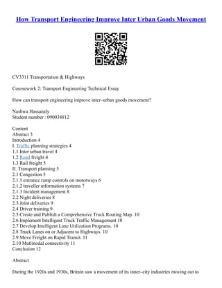 How Transport Engineering Improve Inter Urban Goods Movement
CV3311 Transportation & Highways
Coursework 2: Transport Engineering Technical Essay
How can transport engineering improve inter–urban goods movement?
Nashwa Hassanaly
Student number : 090038812
Content
Abstract 3
Introduction 4
I. Traffic planning strategies 4
1.1 Inter urban travel 4
1.2 Road freight 4
1.3 Rail freight 5
II. Transport planning 5
2.1 Congestion 5
2.1.1 entrance ramp controls on motorways 6
2.1.2 traveller information systems 7
2.1.3 Incident management 8
2.2 Night deliveries 8
2.3 Joint deliveries 9
2.4 Driver training 9
2.5 Create and Publish a Comprehensive Truck Routing Map. 10
2.6 Implement Intelligent Truck Traffic Management 10
2.7 Develop Intelligent Lane Utilization Programs. 10
2.8 Truck Lanes on or Adjacent to Highways. 10
2.9 Move Freight on Rapid Transit. 11
2.10 Mutlinodal connectivity 11
Conclusion 12
Abstract
During the 1920s and 1930s, Britain saw a movement of its inner–city industries moving out to
 