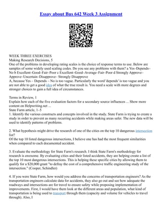 Essay about Bus 642 Week 3 Assignment
WEEK THREE EXERCISES
Making Research Decisions, 5
One of the problems in developing rating scales is the choice of response terms to use. Below are
samples of some widely used scaling codes. Do you see any problems with them? a Yes–Depends–
No b Excellent–Good–Fair–Poor c Excellent–Good–Average–Fair–Poor d Strongly Approve–
Approve–Uncertain–Disapprove– Strongly Disapprove
A, because Yes – Depends – No is too vague. Particularly the word 'depends' is too vague and you
are not able to get a good idea of what the true result is. You need a scale with more degrees and
stronger choices to gain a full idea of circumstances.
Terms in Review, 1
Explain how each of the five evaluation factors for a secondary source influences ... Show more
content on Helpwriting.net ...
State Farm article, 1–5
1. Identify the various constructs and concepts involved in the study. State Farm is trying to create a
study in order to prevent as many recurring accidents while making areas safer. The new data will be
used to identify patterns of problems.
2. What hypothesis might drive the research of one of the cities on the top 10 dangerous intersection
list?
Of the top 10 listed dangerous intersections, I believe one has had the most frequent similarities
when compared to each documented accident.
3. Evaluate the methodology for State Farm's research. I think State Farm's methodology for
research is awesome. By evaluating cities and their listed accidents, they are helping create a list of
the top 10 most dangerous intersections. This is helping these specific cities by allowing them to
qualify for a $20,000 grant "to defray the cost of a comprehensive traffic engineering study of the
intersection." (Cooper, Schindler)
4. If you were State Farm, how would you address the concerns of transportation engineers? As the
transportation engineers calculate data for accidents, they also go out and see how adequate the
roadways and intersections are for travel to ensure safety while proposing implementation of
improvements. First, I would have them look at the different areas and population, what kind of
transportation is being used to transport through them (capacity and volume for vehicles to travel
through). Also, I
 
