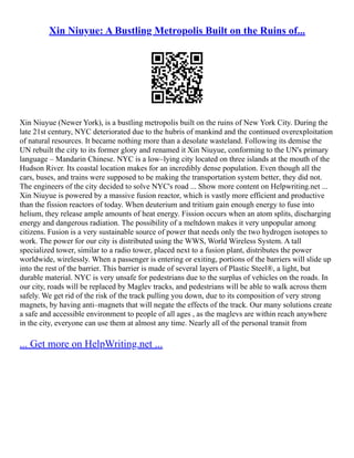 Xin Niuyue: A Bustling Metropolis Built on the Ruins of...
Xin Niuyue (Newer York), is a bustling metropolis built on the ruins of New York City. During the
late 21st century, NYC deteriorated due to the hubris of mankind and the continued overexploitation
of natural resources. It became nothing more than a desolate wasteland. Following its demise the
UN rebuilt the city to its former glory and renamed it Xin Niuyue, conforming to the UN's primary
language – Mandarin Chinese. NYC is a low–lying city located on three islands at the mouth of the
Hudson River. Its coastal location makes for an incredibly dense population. Even though all the
cars, buses, and trains were supposed to be making the transportation system better, they did not.
The engineers of the city decided to solve NYC's road ... Show more content on Helpwriting.net ...
Xin Niuyue is powered by a massive fusion reactor, which is vastly more efficient and productive
than the fission reactors of today. When deuterium and tritium gain enough energy to fuse into
helium, they release ample amounts of heat energy. Fission occurs when an atom splits, discharging
energy and dangerous radiation. The possibility of a meltdown makes it very unpopular among
citizens. Fusion is a very sustainable source of power that needs only the two hydrogen isotopes to
work. The power for our city is distributed using the WWS, World Wireless System. A tall
specialized tower, similar to a radio tower, placed next to a fusion plant, distributes the power
worldwide, wirelessly. When a passenger is entering or exiting, portions of the barriers will slide up
into the rest of the barrier. This barrier is made of several layers of Plastic Steel®, a light, but
durable material. NYC is very unsafe for pedestrians due to the surplus of vehicles on the roads. In
our city, roads will be replaced by Maglev tracks, and pedestrians will be able to walk across them
safely. We get rid of the risk of the track pulling you down, due to its composition of very strong
magnets, by having anti–magnets that will negate the effects of the track. Our many solutions create
a safe and accessible environment to people of all ages , as the maglevs are within reach anywhere
in the city, everyone can use them at almost any time. Nearly all of the personal transit from
... Get more on HelpWriting.net ...
 