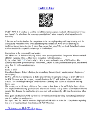 Fedex vs Ups
QUESTIONS 1. If you had to identify one of those companies as excellent, which company would
you choose? On what basis did you make your decision? More generally, what is excellence in
business?
2. Prepare to describe in class the competition in the overnight package delivery industry, and the
strategies by which those two firms are meeting the competition. What are the enabling and
inhibiting factors facing the two firms as they pursue their goals? Do you think that either firm can
attain a sustainable competitive advantage in this business?
Competition in the express delivery Market
The $45billion US domestic delivery market could be categorized into 2 segments. These consisted
of letters weighing 0 to 2 ... Show more content on Helpwriting.net ...
By the end of 2003, FedEx had nearly $15.4bn in assets and net income of $830million. The
company has 50000 ground vehicles, 625 aircraft, 216500 full and part time employees, and shipped
more than 5.4 million packages daily
UPS
Found in 1907
Consolidated parcel delivery, both on the ground and through the air, was the primary business of
the company
In 1975 UPS reached a milestone in that it could promise to deliver a package to every address in
the US. The same year the company expanded outside the US with its first delivery to Ontario
Canada. The following UPS began service in West Germany with 120 of its trademark delivery
brown vans.
The key success to UPS was efficiency. Every route is time down to the traffic light. Each vehicle
was engineered to exacting specifications. The drivers endured a daily routine calibrated down to the
minute. This demand for machinelike precision met with resistance by UPS heavily unionized labor
force.
In its quest for efficiency, UPS experienced several major strikes resulting from changes in labour
practices and driver requirements.
In August 1997, the 190 000 teamsters employed at UPS went on strike for 15 days before agreeing
to a new five year contract. The strike cost UPS $700million
... Get more on HelpWriting.net ...
 